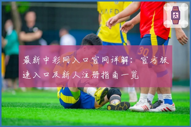 最新中彩网入口官网详解:官方极速入口及新人注册指南一览