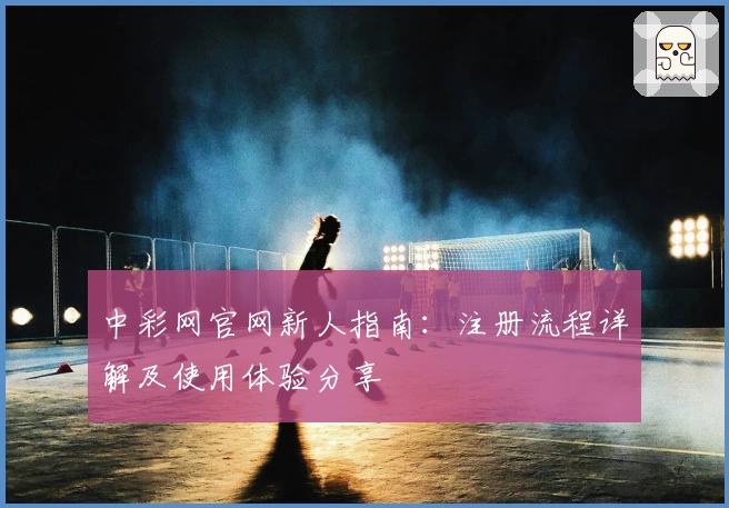 中彩网官网新人指南:注册流程详解及使用体验分享