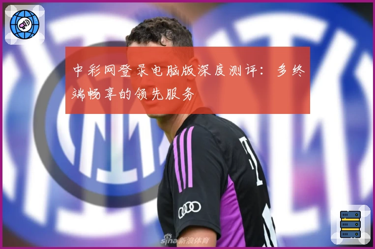中彩网登录电脑版深度测评:多终端畅享的领先服务
