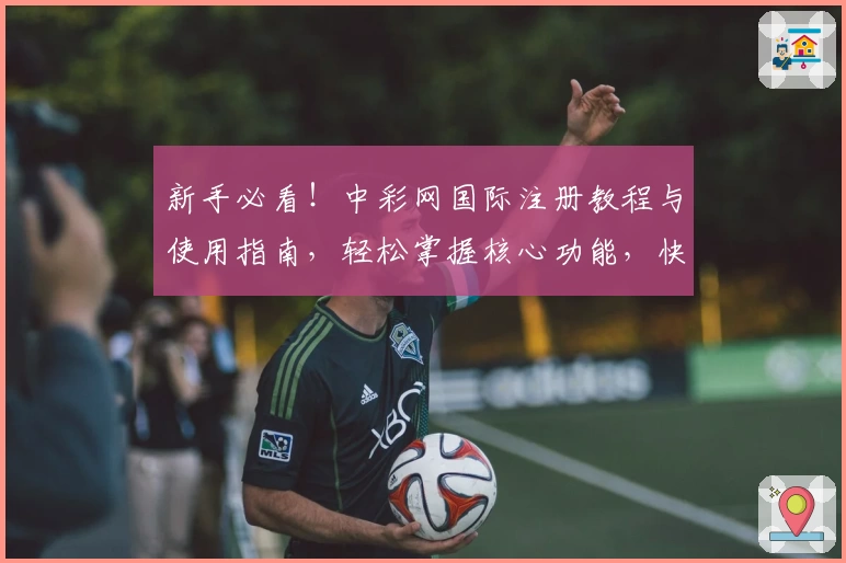 新手必看！中彩网国际注册教程与使用指南，轻松掌握核心功能，快速上手体验