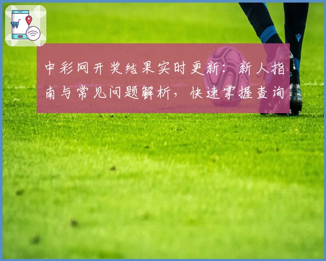 中彩网开奖结果实时更新:新人指南与常见问题解析,快速掌握查询技巧