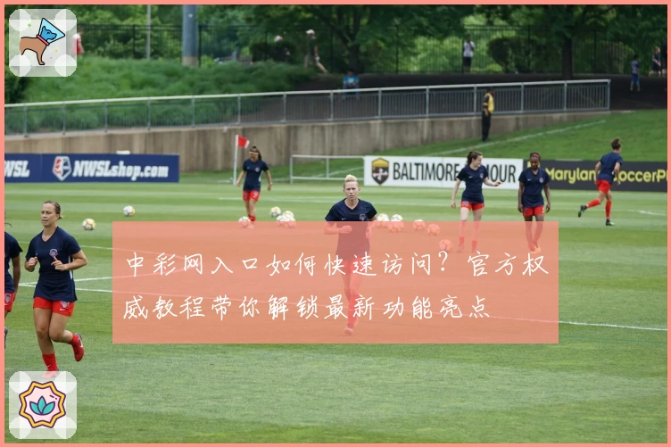 中彩网入口如何快速访问？官方权威教程带你解锁最新功能亮点
