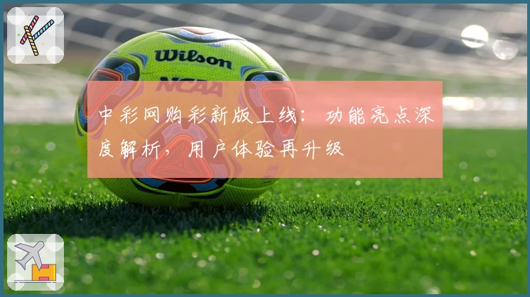 中彩网购彩新版上线：功能亮点深度解析，用户体验再升级