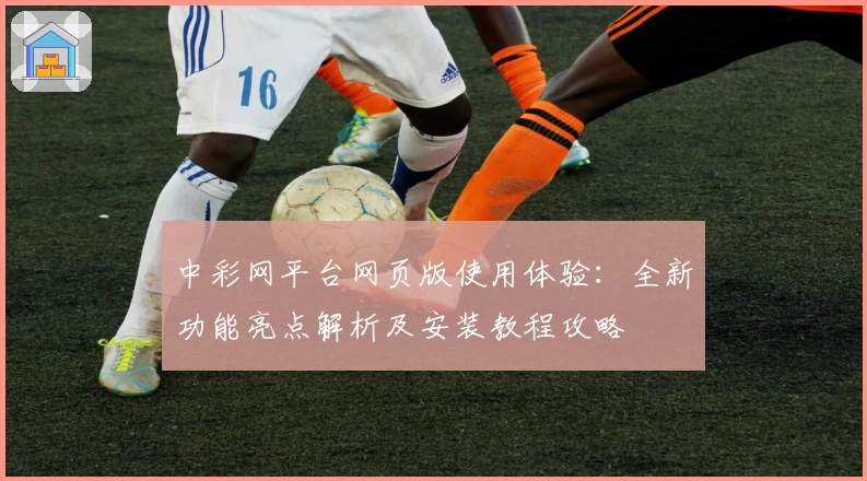 中彩网平台网页版使用体验：全新功能亮点解析及安装教程攻略
