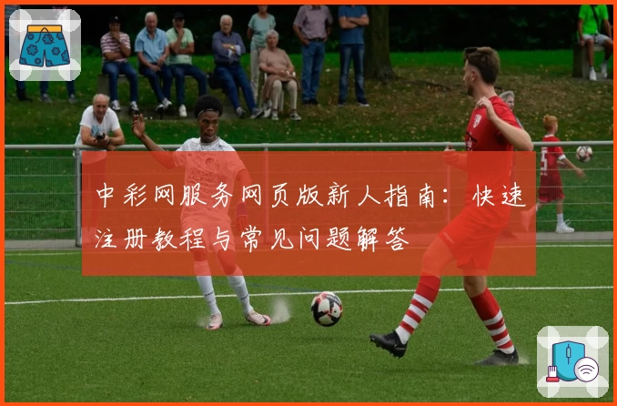 中彩网服务网页版新人指南：快速注册教程与常见问题解答