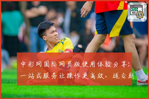中彩网国际网页版使用体验分享：一站式服务让操作更高效，适合新用户的全面指南