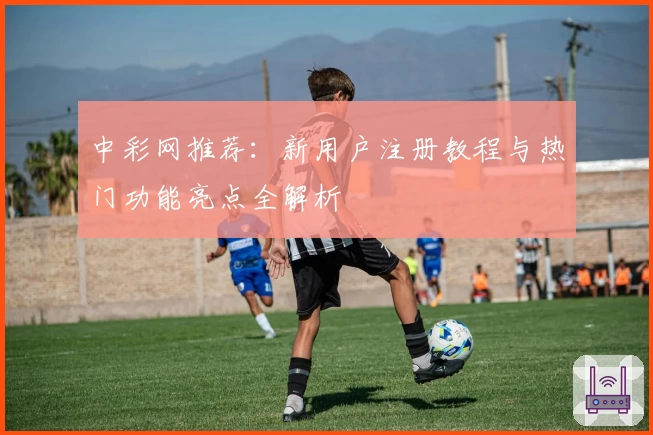 中彩网推荐：新用户注册教程与热门功能亮点全解析