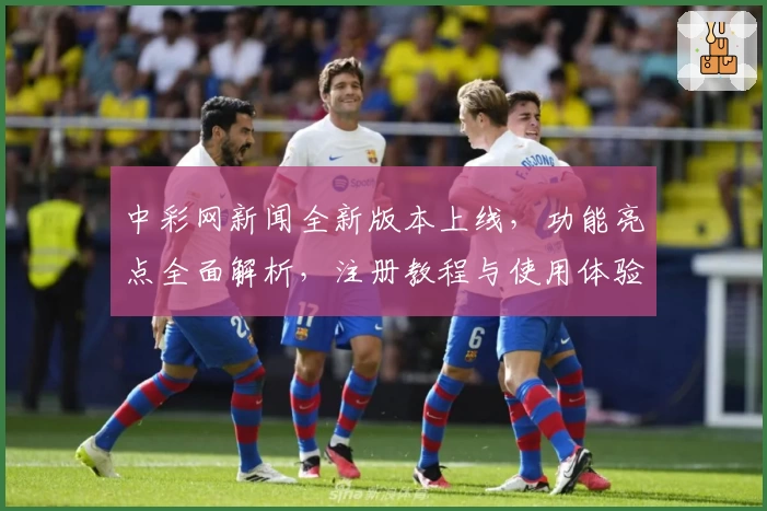中彩网新闻全新版本上线,功能亮点全面解析,注册教程与使用体验一文带你掌握关键操作