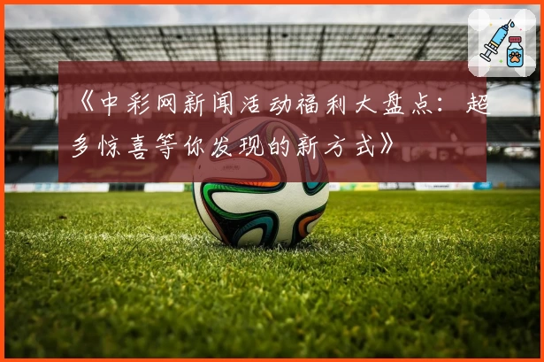 《中彩网新闻活动福利大盘点：超多惊喜等你发现的新方式》