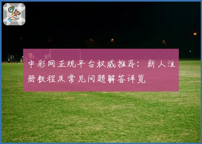 中彩网正规平台权威推荐：新人注册教程及常见问题解答详览