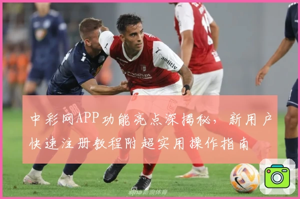 中彩网APP功能亮点深揭秘，新用户快速注册教程附超实用操作指南
