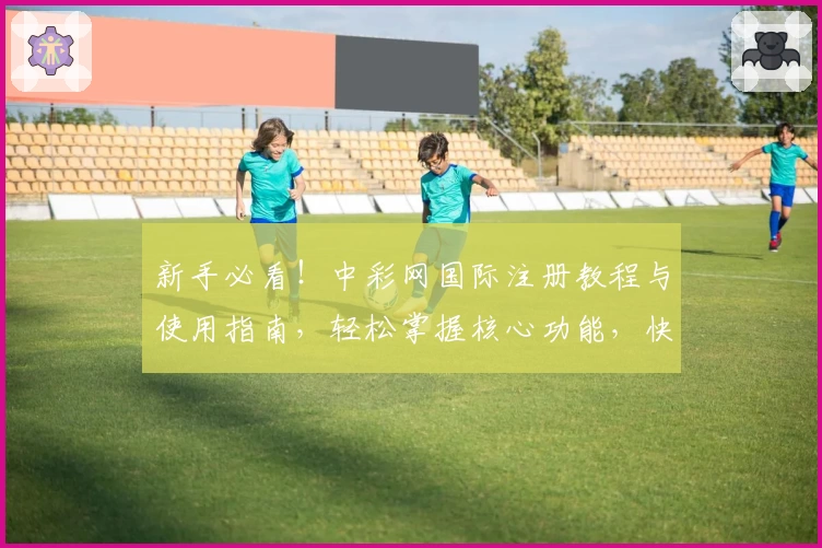 新手必看！中彩网国际注册教程与使用指南，轻松掌握核心功能，快速上手体验
