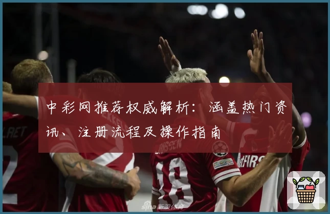 中彩网推荐权威解析：涵盖热门资讯、注册流程及操作指南