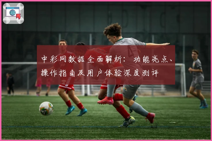 中彩网数据全面解析：功能亮点、操作指南及用户体验深度测评