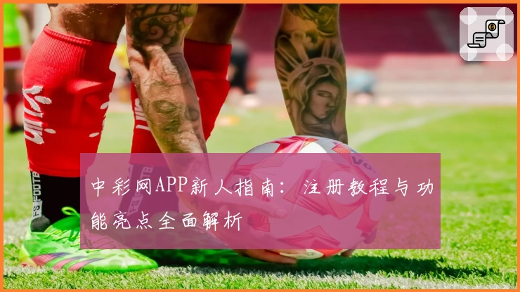 中彩网APP新人指南：注册教程与功能亮点全面解析