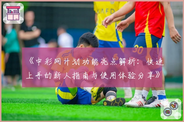 《中彩网计划功能亮点解析：快速上手的新人指南与使用体验分享》