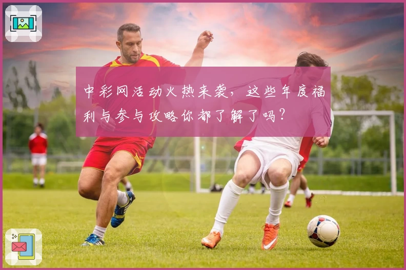 中彩网活动火热来袭，这些年度福利与参与攻略你都了解了吗？