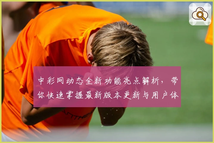 中彩网动态全新功能亮点解析，带你快速掌握最新版本更新与用户体验