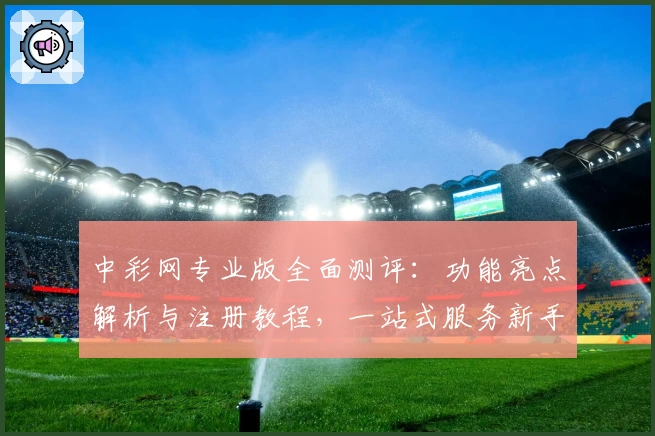 中彩网专业版全面测评：功能亮点解析与注册教程，一站式服务新手福音