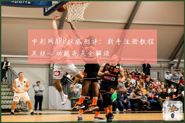 中彩网APP权威测评：新手注册教程及核心功能亮点全解读