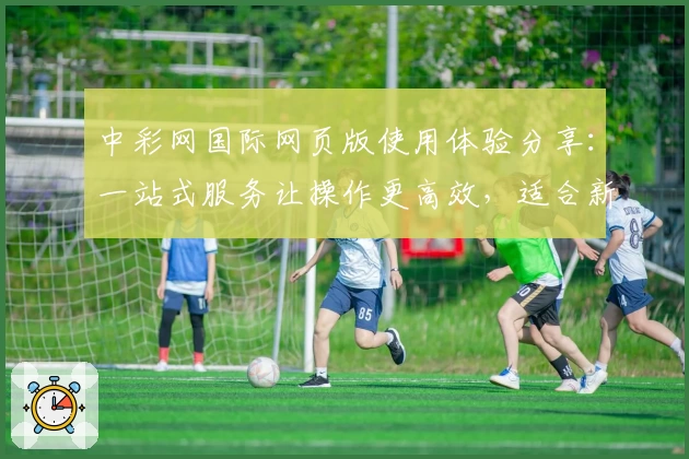 中彩网国际网页版使用体验分享：一站式服务让操作更高效，适合新用户的全面指南
